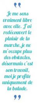 citation de Corine : je me sens vraiment libre avec elle. J'ai redécouvert le plaisir de la marche, je ne m'occupe plus des obstacles, désormais c'est son travail, moi je profite uniquement des balades !